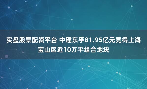 实盘股票配资平台 中建东孚81.95亿元竞得上海宝山区近10万平组合地块