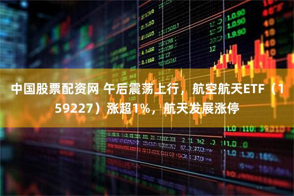 中国股票配资网 午后震荡上行，航空航天ETF（159227）涨超1%，航天发展涨停