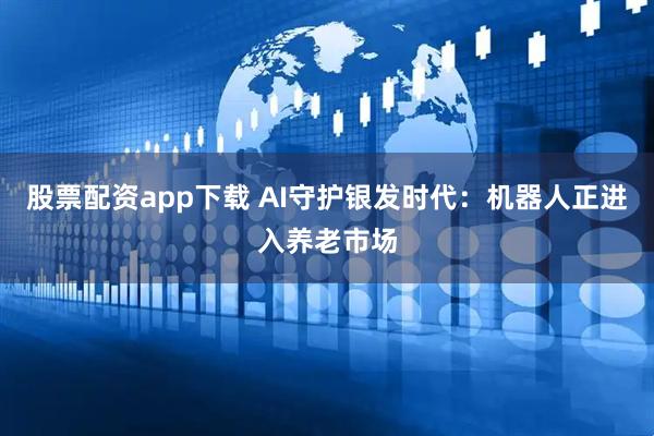 股票配资app下载 AI守护银发时代：机器人正进入养老市场