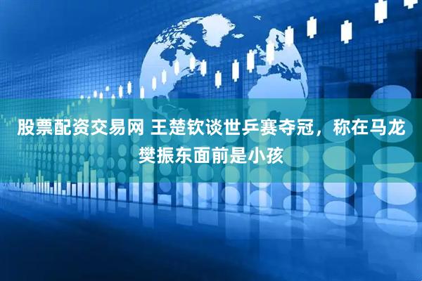 股票配资交易网 王楚钦谈世乒赛夺冠，称在马龙樊振东面前是小孩