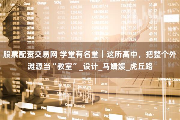 股票配资交易网 学堂有名堂｜这所高中，把整个外滩源当“教室”_设计_马婧媛_虎丘路