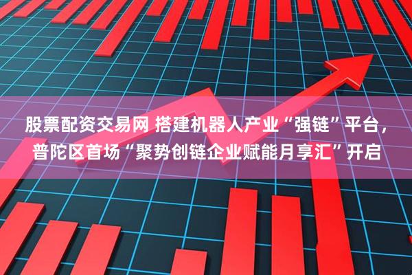股票配资交易网 搭建机器人产业“强链”平台，普陀区首场“聚势创链企业赋能月享汇”开启