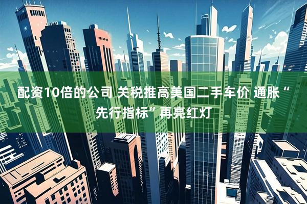 配资10倍的公司 关税推高美国二手车价 通胀“先行指标”再亮红灯