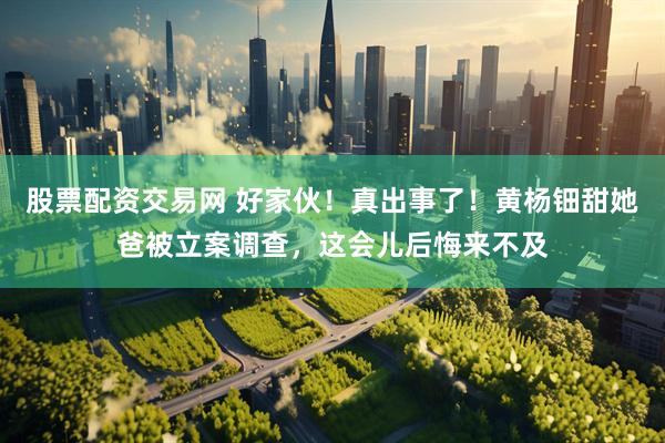 股票配资交易网 好家伙！真出事了！黄杨钿甜她爸被立案调查，这会儿后悔来不及