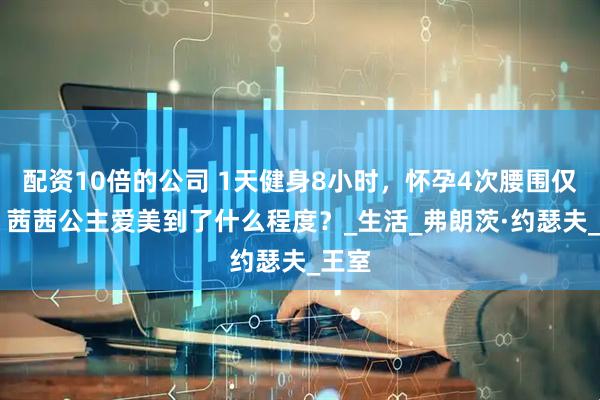 配资10倍的公司 1天健身8小时，怀孕4次腰围仅50，茜茜公主爱美到了什么程度？_生活_弗朗茨·约瑟夫_王室
