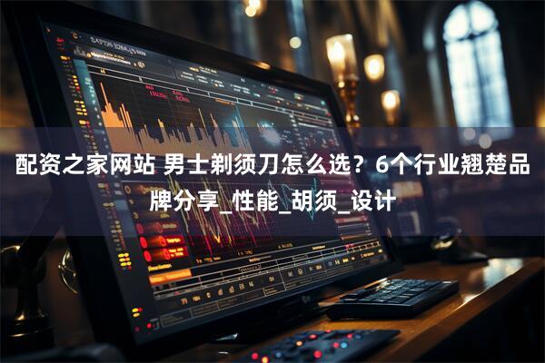 配资之家网站 男士剃须刀怎么选？6个行业翘楚品牌分享_性能_胡须_设计
