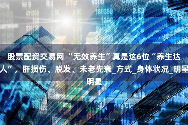 股票配资交易网 “无效养生”真是这6位“养生达人”，肝损伤、脱发、未老先衰_方式_身体状况_明星
