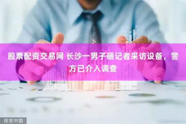 股票配资交易网 长沙一男子砸记者采访设备，警方已介入调查