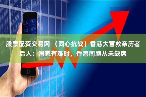 股票配资交易网 （同心抗战）香港大营救亲历者后人：国家有难时，香港同胞从未缺席