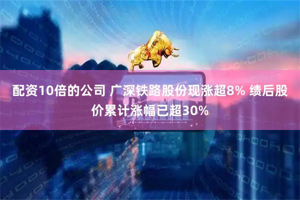 配资10倍的公司 广深铁路股份现涨超8% 绩后股价累计涨幅已超30%