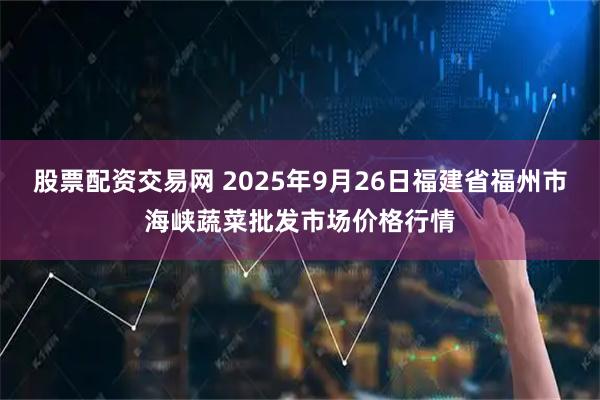 股票配资交易网 2025年9月26日福建省福州市海峡蔬菜批发市场价格行情