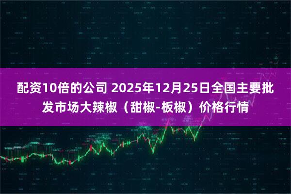 配资10倍的公司 2025年12月25日全国主要批发市场大辣椒（甜椒-板椒）价格行情